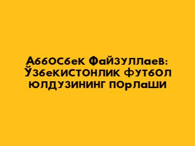 Аббосбек Файзуллаев: Ўзбекистонлик футбол юлдузининг порлаши