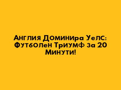 Англия Доминира Уелс: Футболен Триумф за 20 Минути!