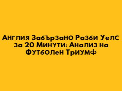 Англия Забързано Разби Уелс за 20 Минути: Анализ на Футболен Триумф