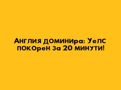 Англия доминира: Уелс покорен за 20 минути!