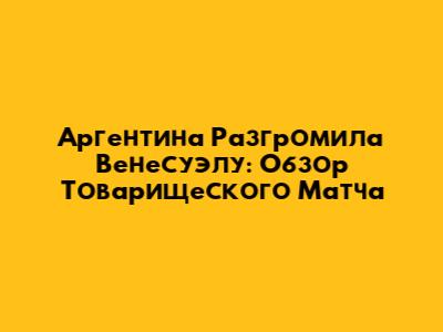 Аргентина Разгромила Венесуэлу: Обзор Товарищеского Матча