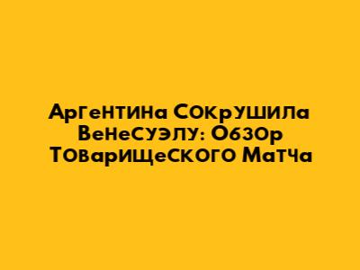 Аргентина Сокрушила Венесуэлу: Обзор Товарищеского Матча