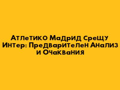 Атлетико Мадрид срещу Интер: Предварителен Анализ и Очаквания