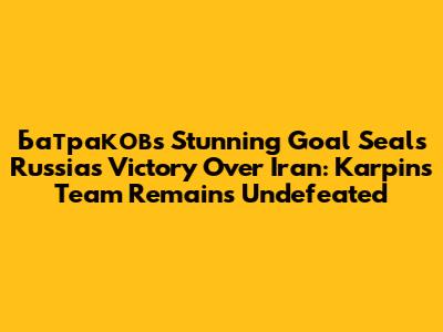Батраков's Stunning Goal Seals Russia's Victory Over Iran: Karpin's Team Remains Undefeated