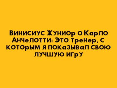 Винисиус Жуниор о Карло Анчелотти: Это тренер, с которым я показывал свою лучшую игру