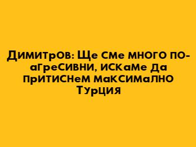 Димитров: Ще сме много по-агресивни, искаме да притиснем максимално Турция