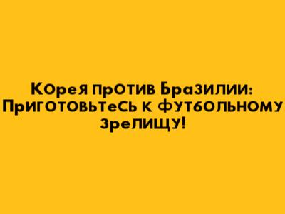 Корея против Бразилии: Приготовьтесь к футбольному зрелищу!