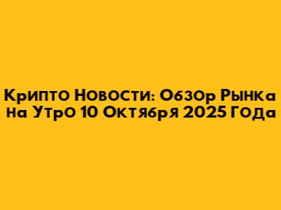 Крипто Новости: Обзор Рынка на Утро 10 Октября 2025 Года