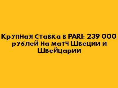 Крупная ставка в PARI: 239 000 рублей на матч Швеции и Швейцарии