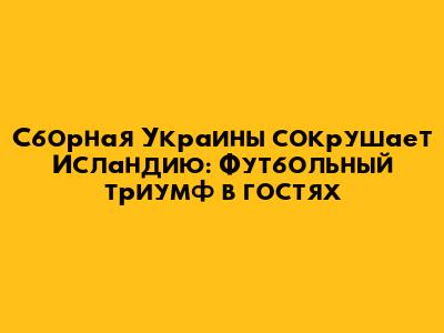 Сборная Украины сокрушает Исландию: Футбольный триумф в гостях