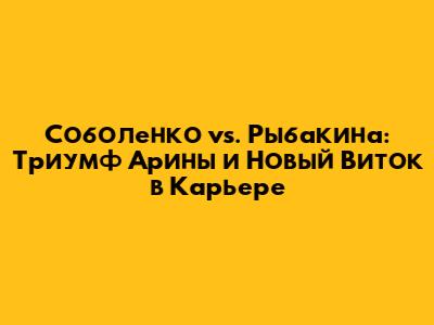 Соболенко vs. Рыбакина: Триумф Арины и Новый Виток в Карьере