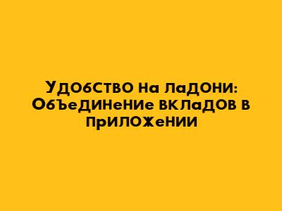 Удобство на ладони: Объединение вкладов в приложении