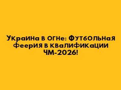 Украина в огне: Футбольная феерия в квалификации ЧМ-2026!