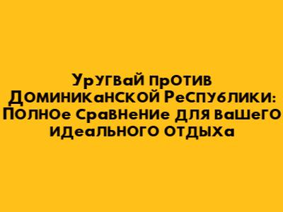 Уругвай против Доминиканской Республики: Полное сравнение для вашего идеального отдыха
