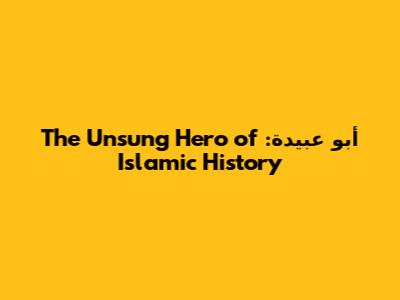 أبو عبيدة: The Unsung Hero of Islamic History