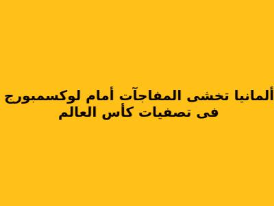 ألمانيا تخشى المفاجآت أمام لوكسمبورج فى تصفيات كأس العالم