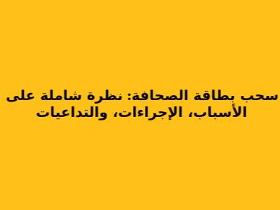 سحب بطاقة الصحافة: نظرة شاملة على الأسباب، الإجراءات، والتداعيات