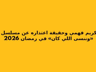 كريم فهمي وحقيقة اعتذاره عن مسلسل «وننسى اللي كان» في رمضان 2026