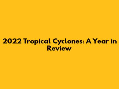 2022 Tropical Cyclones: A Year in Review