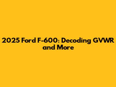 2025 Ford F-600: Decoding GVWR and More