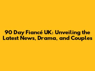 90 Day Fiancé UK: Unveiling the Latest News, Drama, and Couples