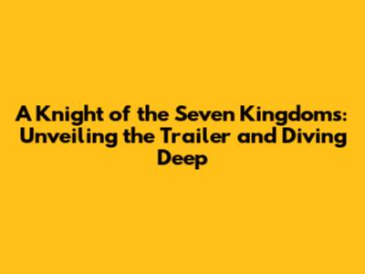 A Knight of the Seven Kingdoms: Unveiling the Trailer and Diving Deep