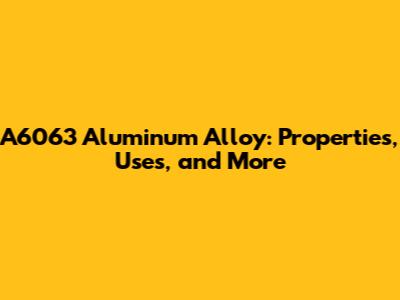 A6063 Aluminum Alloy: Properties, Uses, and More