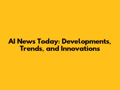 AI News Today: Developments, Trends, and Innovations
