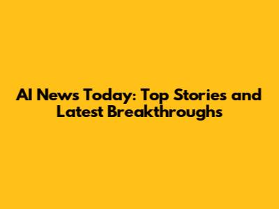 AI News Today: Top Stories and Latest Breakthroughs