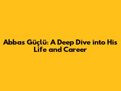Abbas Güçlü: A Deep Dive into His Life and Career