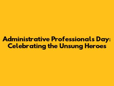 Administrative Professionals Day: Celebrating the Unsung Heroes