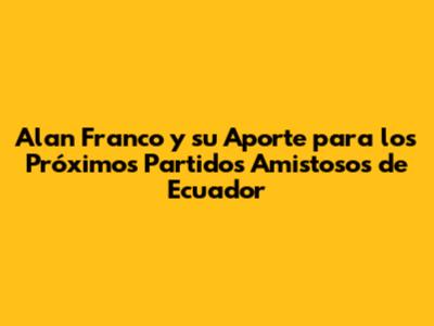 Alan Franco y su Aporte para los Próximos Partidos Amistosos de Ecuador
