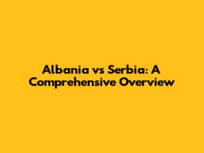 Albania vs Serbia: A Comprehensive Overview