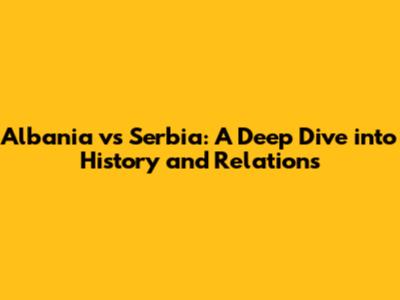 Albania vs Serbia: A Deep Dive into History and Relations