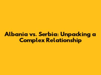 Albania vs. Serbia: Unpacking a Complex Relationship