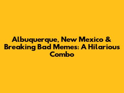 Albuquerque, New Mexico & Breaking Bad Memes: A Hilarious Combo