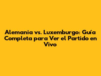 Alemania vs. Luxemburgo: Guía Completa para Ver el Partido en Vivo