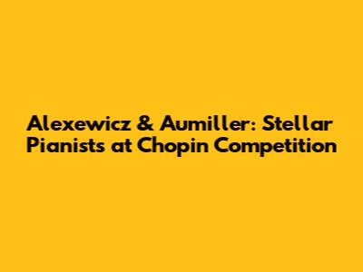 Alexewicz & Aumiller: Stellar Pianists at Chopin Competition