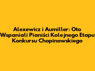 Alexewicz i Aumiller: Oto Wspaniali Pianiści Kolejnego Etapu Konkursu Chopinowskiego