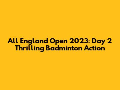 All England Open 2023: Day 2 Thrilling Badminton Action