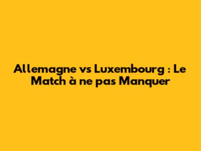Allemagne vs Luxembourg : Le Match à ne pas Manquer