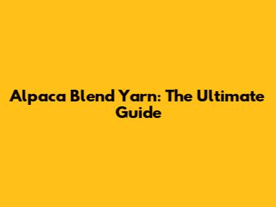 Alpaca Blend Yarn: The Ultimate Guide
