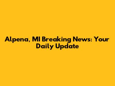 Alpena, MI Breaking News: Your Daily Update
