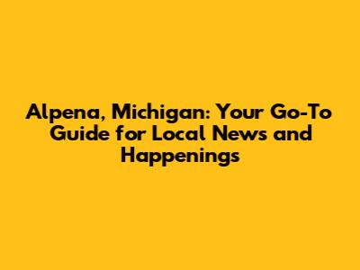 Alpena, Michigan: Your Go-To Guide for Local News and Happenings