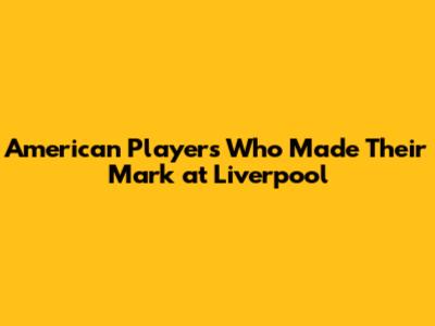 American Players Who Made Their Mark at Liverpool