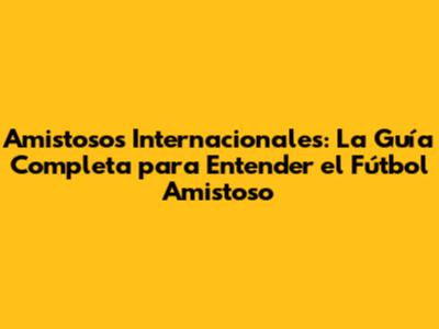 Amistosos Internacionales: La Guía Completa para Entender el Fútbol Amistoso