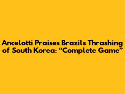 Ancelotti Praises Brazil's Thrashing of South Korea: “Complete Game”