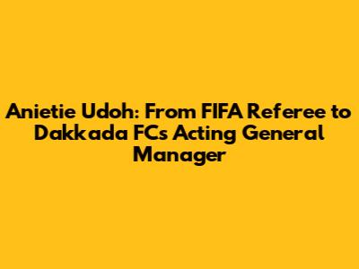Anietie Udoh: From FIFA Referee to Dakkada FC's Acting General Manager