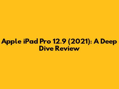 Apple iPad Pro 12.9 (2021): A Deep Dive Review
