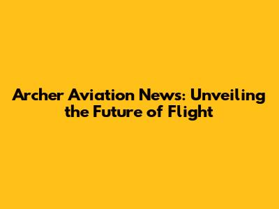 Archer Aviation News: Unveiling the Future of Flight